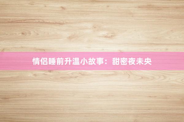情侣睡前升温小故事:甜密夜未央