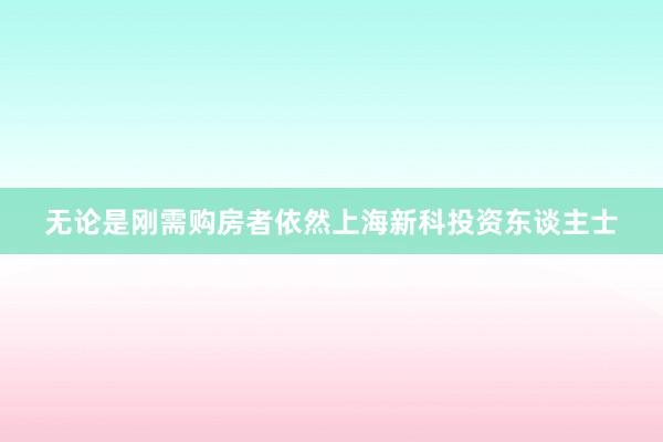 无论是刚需购房者依然上海新科投资东谈主士
